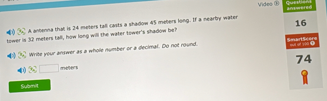 Video ⑥ Questions 
A antenna that is 24 meters tall casts a shadow 45 meters long. If a nearby water answered
16
tower is 32 meters tall, how long will the water tower's shadow be? 
out of 100 T 
Write your answer as a whole number or a decimal. Do not round. SmartScore 
74
x_A□ met ers 
Submit