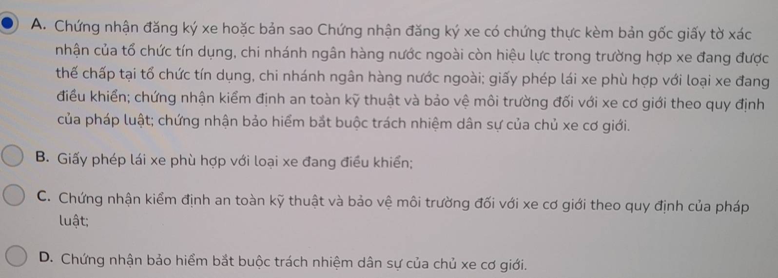 Chứng nhận đăng ký xe hoặc bản sao Chứng nhận đăng ký xe có chứng thực kèm bản gốc giấy tờ xác
nhận của tổ chức tín dụng, chi nhánh ngân hàng nước ngoài còn hiệu lực trong trường hợp xe đang được
thế chấp tại tổ chức tín dụng, chi nhánh ngân hàng nước ngoài; giấy phép lái xe phù hợp với loại xe đang
điều khiển; chứng nhận kiểm định an toàn kỹ thuật và bảo vệ môi trường đối với xe cơ giới theo quy định
của pháp luật; chứng nhận bảo hiểm bắt buộc trách nhiệm dân sự của chủ xe cơ giới.
B. Giấy phép lái xe phù hợp với loại xe đang điều khiển;
C. Chứng nhận kiểm định an toàn kỹ thuật và bảo vệ môi trường đối với xe cơ giới theo quy định của pháp
luật;
D. Chứng nhận bảo hiểm bắt buộc trách nhiệm dân sự của chủ xe cơ giới.