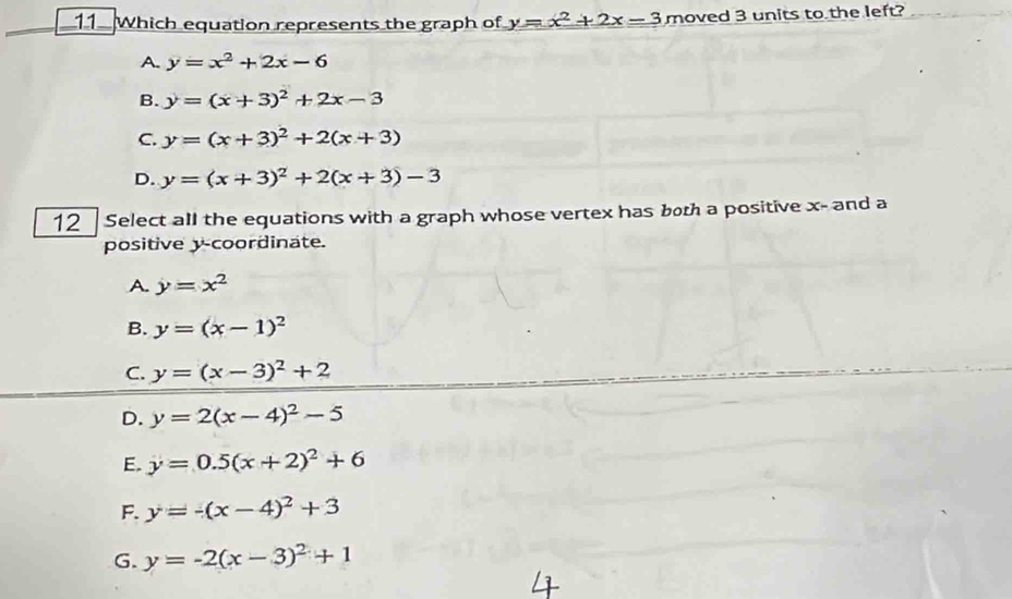 Which equation represents the graph of y=x^2+2x-3 moved 3 units to the left?
A. y=x^2+2x-6
B. y=(x+3)^2+2x-3
C. y=(x+3)^2+2(x+3)
D. y=(x+3)^2+2(x+3)-3
12 Select all the equations with a graph whose vertex has both a positive x - and a
positive y-coordinate.
A. y=x^2
B. y=(x-1)^2
C. y=(x-3)^2+2
D. y=2(x-4)^2-5
E. y=0.5(x+2)^2+6
F. y=-(x-4)^2+3
G. y=-2(x-3)^2+1