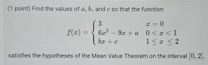 Find the values of α, b, and c so that the function
f(x)=beginarrayl 3x=0 6x^2-9x+a0
satisfies the hypotheses of the Mean Value Theorem on the interval [0,2].