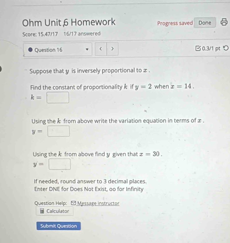 Ohm Unit 6 Homework Progress saved Done 
Score: 15.47/17 16/17 answered 
Question 16 < > □ 0.3/1 pt つ 
Suppose that y is inversely proportional to x. 
Find the constant of proportionality k if y=2 when x=14.
k= l
Using the k from above write the variation equation in terms of x.
y=|
Using the k from above find y given that x=30.
y=
If needed, round answer to 3 decimal places. 
Enter DNE for Does Not Exist, oo for Infinity 
Question Help: - Message instructor 
Calculator 
Submit Question