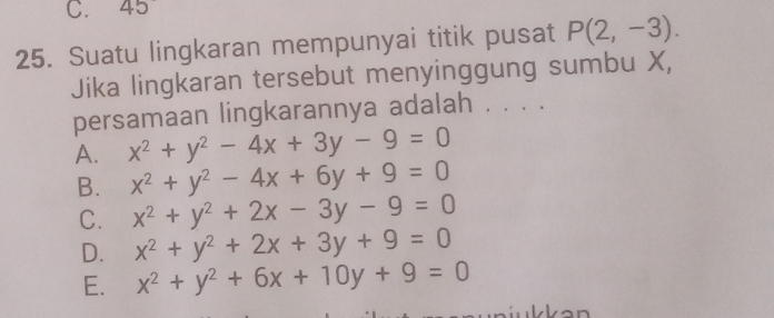 45
25. Suatu lingkaran mempunyai titik pusat P(2,-3). 
Jika lingkaran tersebut menyinggung sumbu X,
persamaan lingkarannya adalah . . . .
A. x^2+y^2-4x+3y-9=0
B. x^2+y^2-4x+6y+9=0
C. x^2+y^2+2x-3y-9=0
D. x^2+y^2+2x+3y+9=0
E. x^2+y^2+6x+10y+9=0
k a n