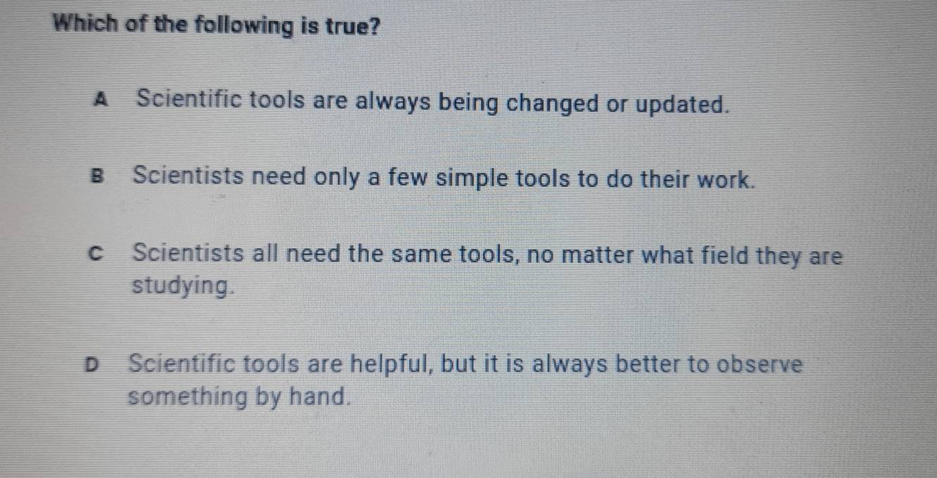 Which of the following is true?
A Scientific tools are always being changed or updated.
B Scientists need only a few simple tools to do their work.
c Scientists all need the same tools, no matter what field they are
studying.
D Scientific tools are helpful, but it is always better to observe
something by hand.