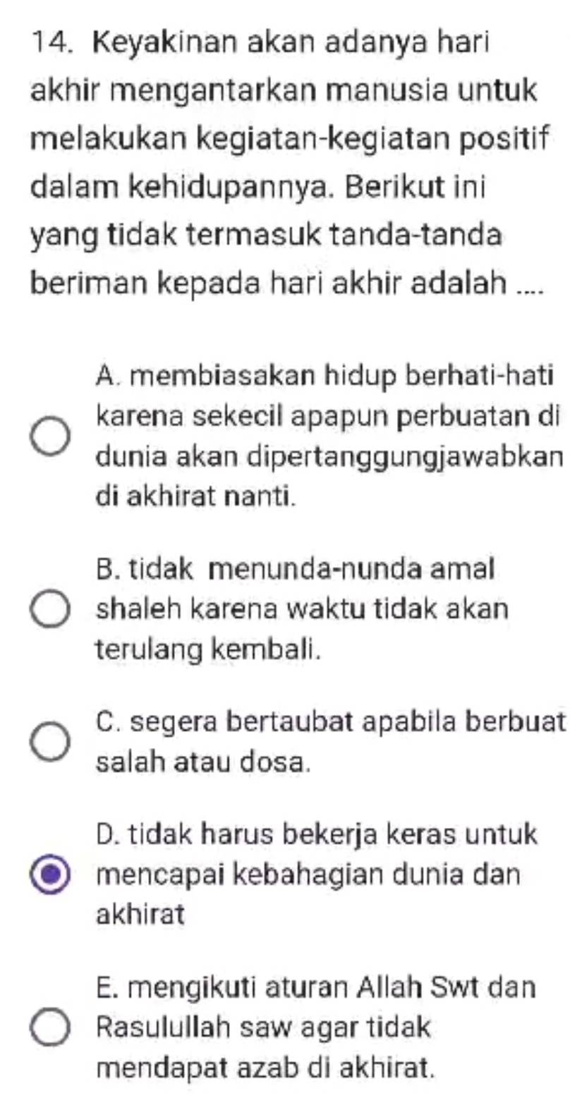 Keyakinan akan adanya hari
akhir mengantarkan manusia untuk
melakukan kegiatan-kegiatan positif
dalam kehidupannya. Berikut ini
yang tidak termasuk tanda-tanda
beriman kepada hari akhir adalah ....
A. membiasakan hidup berhati-hati
karena sekecil apapun perbuatan di
dunia akan dipertanggungjawabkan
di akhirat nanti.
B. tidak menunda-nunda amal
shaleh karena waktu tidak akan
terulang kembali.
C. segera bertaubat apabila berbuat
salah atau dosa.
D. tidak harus bekerja keras untuk
mencapai kebahagian dunia dan
akhirat
E. mengikuti aturan Allah Swt dan
Rasulullah saw agar tidak
mendapat azab di akhirat.