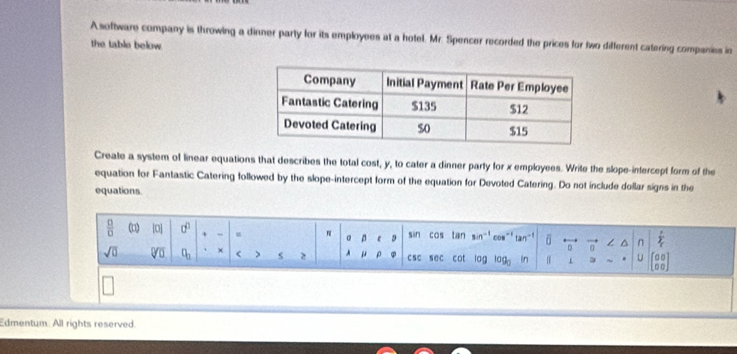 A software company is throwing a dinner party for its employees at a hotel. Mr. Spencer recorded the prices for two different catering companies in 
the table below. 
Create a system of linear equations that describes the total cost, y, to cater a dinner party for x employees. Write the slope-intercept form of the 
equation for Fantastic Catering followed by the slope-intercept form of the equation for Devoted Catering. Do not include dollar signs in the 
equations. 
 □ /□   (□) 0] a^0 + u β c D sin cos tan sin^(-1) con tan^(-1) overline 1 overleftrightarrow 0 ∠ △ n sumlimits _c^(r
a
sqrt(0) sqrt [□ ]□ ) □ _□  × < > s 2 A μ ρ csc sec cot 0 log _0 in n U beginbmatrix 0&0 0&0endbmatrix
Edmentum. All rights reserved.