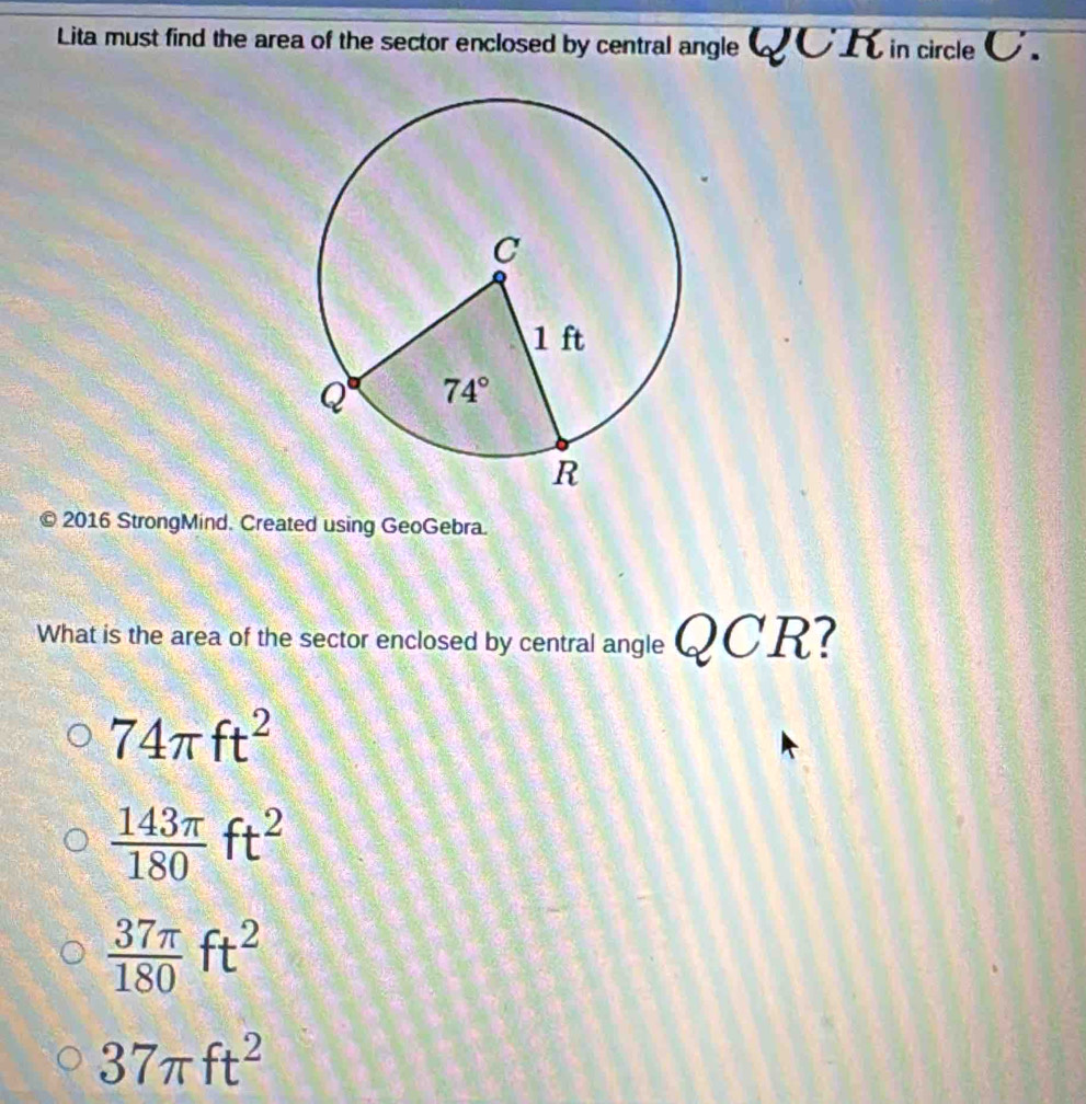 Lita must find the area of the sector enclosed by central angle  K in circle C.
© 2016 StrongMind. Created using GeoGebra.
What is the area of the sector enclosed by central angle QCR?
74π ft^2
 143π /180 ft^2
 37π /180 ft^2
37π ft^2