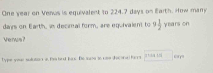 One year on Venus is equivalent to 224.7 days on Earth. How many
days on Earth, in decimal form, are equivalent to 9 1/2  years on 
Venus? 
Type your solution in the taxt box. Be sure to use decimal form. 0 1 34.65 daya