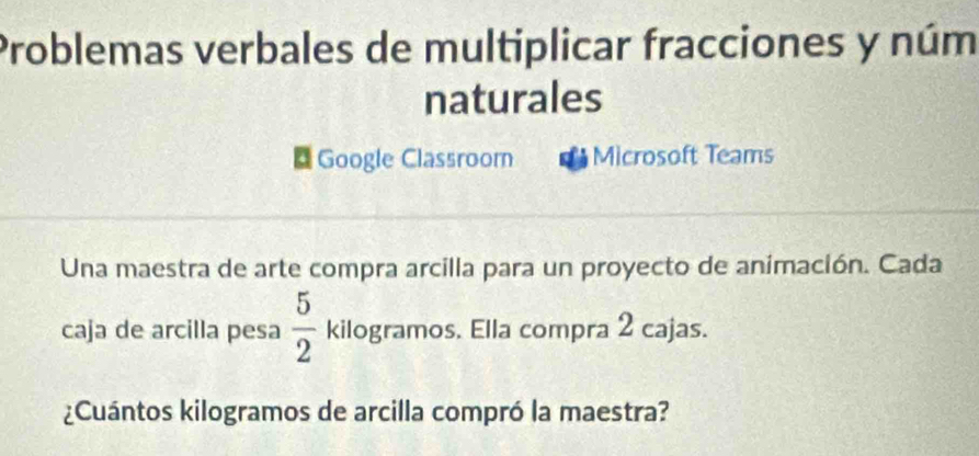 Problemas verbales de multiplicar fracciones y núm 
naturales 
Google Classroorn Microsoft Teams 
Una maestra de arte compra arcilla para un proyecto de animación. Cada 
caja de arcilla pesa  5/2  kilogramos. Ella compra 2 cajas. 
¿Cuántos kilogramos de arcilla compró la maestra?