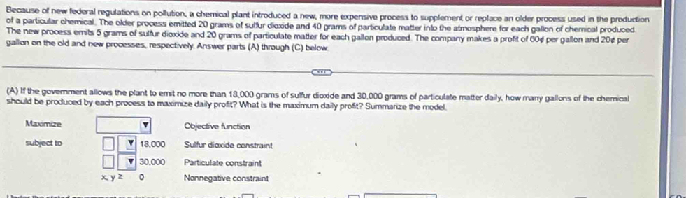 Because of new federal regulations on pollution, a chemical plant introduced a new, more expensive process to supplement or replace an older process used in the production
of a particular chemical. The older process emitted 20 grams of sulfur dioxide and 40 grams of particulate matter into the atmosphere for each gallon of chernical produced
The new process emits 5 grams of sulfur dioxide and 20 grams of particulate matter for each gallon produced. The company makes a profit of 60¢ per gallon and 20¢ per
gallon on the old and new processes, respectively. Answer parts (A) through (C) below
(A) If the government allows the plant to emit no more than 18,000 grams of sulfur dioxide and 30,000 grams of particulate matter daily, how many gallons of the chemical
should be produced by each process to maximize daily profit? What is the maximum daily profit? Summarize the model.
Maximize v Objective function
subject to 18,000 Sulfur dioxide constraint
30,000 Particulate constraint
xyz 0 Nonnegative constraint