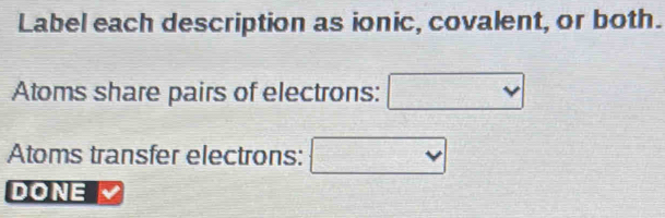 Label each description as ionic, covalent, or both. 
Atoms share pairs of electrons: □ vee
Atoms transfer electrons: □ 
DONE