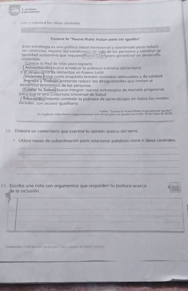 A favor 
a en contra? 
Lee y subraya las ideas centrales. 
Conoce la ''Nueva Ruta: Incluir para ser iguales'' 
Esta estrategia es una política social transversal y coordinada para reducir 
las carencias, mejorar las condiciones de vida de las personas y construir la 
igualdad sustantiva que requiereiNuevo León para garantizar un desarrollo 
sostenible. 
Conoce la Red de Vías para logrario: 
Alimentación: busca erradicar la pobreza extrema alimentaria 
y el desperdicio de alimentos en Nuevo León. 
Vivienda: tiene como propósito brindar viviendas adecuadas y de calidad. 
Ingreso y Trabajo:pretende reducir las desigualdades que limitan el 
desarrolio económicó de las personas. 
Cuidar tu Salud busca integrar nuevas estrategias de manera progresiva 
para lograr una Cobertura Universal de Salud. 
/ Educación:/intenta combatir la pobreza de aprendizajes en todos los niveles 
sociales, con acceso igualitario. 
Fuento: "Conoce la 'Nueva Ruta: incluir para ser iguales''. 
en nl.gob.mx. https://www.nl.gob.mx/hueva-ruta-incluir-para-sor-iguales (consulta: 16 de mayo de 2023). 
10. Elabora un comentario que exprese tu opinión acerca del tema. 
Utiliza nexos de subordinación para relacionar palabras clave e ideas centrales. 
_ 
_ 
_ 
_ 
_ 
11. Escribe una nota con argumentos que respalden tu postura acerca 
de la inclusión. 
_ 
_ 
Contenida: Participación en debates sobre temas de interés común 
_