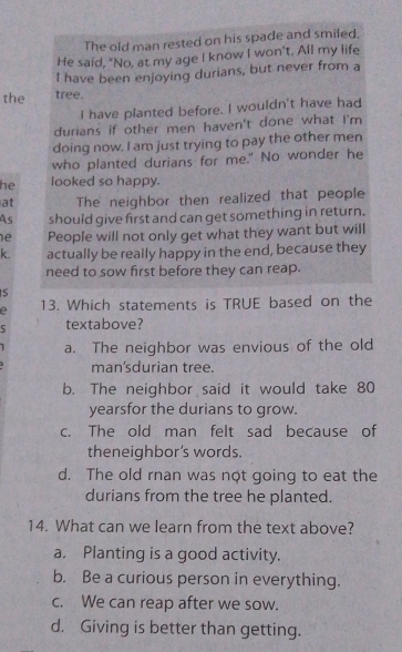 The old man rested on his spade and smiled.
He said, "No, at my age I know I won't. All my life
I have been enjoying durians, but never from a
the tree.
I have planted before. I wouldn't have had
durians if other men haven't done what I'm
doing now. I am just trying to pay the other men
who planted durians for me." No wonder he
he looked so happy.
at The neighbor then realized that people
As should give first and can get something in return.
e People will not only get what they want but will
k. actually be really happy in the end, because they
need to sow first before they can reap.
S
e 13. Which statements is TRUE based on the
5 textabove?
a. The neighbor was envious of the old
man'sdurian tree.
b. The neighbor said it would take 80
yearsfor the durians to grow.
c. The old man felt sad because of
theneighbor’s words.
d. The old rnan was not going to eat the
durians from the tree he planted.
14. What can we learn from the text above?
a. Planting is a good activity.
b. Be a curious person in everything.
c. We can reap after we sow.
d. Giving is better than getting.