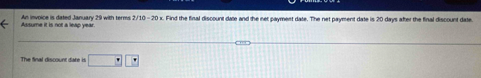 An invoice is dated January 29 with terms 2/10-20x x. Find the final discount date and the net payment date. The net payment date is 20 days after the final discount date. 
Assume it is not a leap year. 
The final discount date is □ □ □