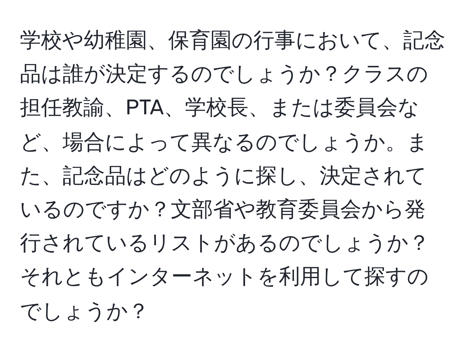 学校や幼稚園、保育園の行事において、記念品は誰が決定するのでしょうか？クラスの担任教諭、PTA、学校長、または委員会など、場合によって異なるのでしょうか。また、記念品はどのように探し、決定されているのですか？文部省や教育委員会から発行されているリストがあるのでしょうか？それともインターネットを利用して探すのでしょうか？