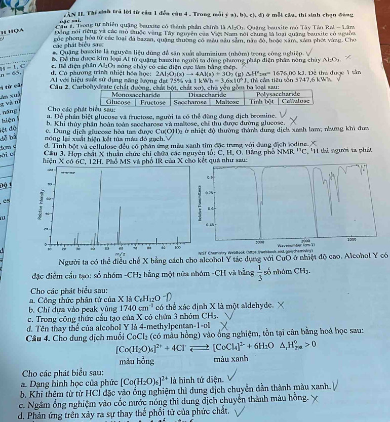 IAN II. Thí sinh trã lời từ câu 1 đến câu 4 . Trong mỗi (a),b ), c), d) ở mỗi câu, thí sinh chọn đúng
oặc sai.
Cầu 1. Trong tự nhiên quặng bauxite có thành phần chính là Al_2O_3. Quặng bauxite mỏ Tây Tân Rai - Lâm
Họa Đồng nói riêng và các mỏ thuộc vùng Tây nguyên của Việt Nam nói chung là loại quặng bauxite có nguồn
gốc phong hóa từ các loại đá bazan, quặng thường có mâu nâu sảm, nâu đỏ, hoặc xám, xám phót vàng. Cho
các phát biểu sau:
a. Quặng bauxite là nguyên liệu dùng để sản xuất aluminium (nhôm) trong công nghiệp.
b. Để thu được kim loại Al từ quặng bauxite người ta dùng phương pháp điện phân nóng chảy Al_2O_3.
c. Bể điện phân Al_2O_3 nóng chảy có các điện cực làm bằng thép.
H=1.C d. Có phương trình nhiệt hóa học: 2Al_2O_3(s)to 4Al(s)+3O_2(g △ _fH°_298=1676,00kJ.  Để thu được 1 tần
n=65.
Al với hiệu suất sử dụng năng lượng đạt 75% và 1kWh=3.6* 10^6J , thi cần tiêu tốn 5 747.6kWh
i từ cất
Câu 2. Carbohydrate (chất đư i sau:
xản xuấ 
g và nì 
nǎng  Cho các ph
hiện 1
a. Để phân biệt glucose và fructose, người ta có thể dùng dung dịch bromine.
b. Khi thủy phân hoàn toàn saccharose và maltose, chỉ thu được đường glucose.
lệt độ
c. Dung dịch glucose hòa tan được Cu(OH)2 ở nhiệt độ thường thành dung dịch xanh lam; nhưng khi dun
dễ bá nóng lại xuất hiện kết tủa màu đỏ gạch.
đơn c d. Tỉnh bột và cellulose đều có phản ứng màu xanh tím đặc trưng với dung dịch iodine.
ời cí  Cầu 3. Hợp chất X thuần chức chi chứa các nguyên tố: C, H, O. Bằng phố NMR^(13)C ''H thì người ta phát
hiện X có 6C, 12H. Phổ MS và phổ IR của X cho kết quả như sau:
Độ t
es
u 
  
ST Chemistry WebBook (https://webbook.nist.gov/chemistry)
Người ta có thể điều chế X bằng cách cho alcohol Y tác dụng với CuO ở nhiệt độ cao. Alcohol Y có
đặc điểm cấu tạo: số nhóm -CH_2 bằng một nửa nhóm -CH và bằng  1/3  số nhóm CH_3.
Cho các phát biểu sau:
a. Công thức phân tử của XlaC_6H_12 O
b. Chỉ dựa vào peak vùng 1740cm^(-1) có thể xác định X là một aldehyde.
c. Trong công thức cấu tạo của X có chứa 3 nhóm CH_3.
d. Tên thay thế của alcohol Y là 4-methylpentan-1-ol
Câu 4. Cho dung dịch muối CoCl_2 (có màu hồng) vào ổng nghiệm, tồn tại cân bằng hoá học sau:
[Co(H_2O)_6]^2++4Cl^-leftharpoons [CoCl_4]^2-+6H_2O° △ _rH_(298)^0>0
màu hồng màu xanh
Cho các phát biểu sau:
a. Dạng hình học của phức [Co(H_2O)_6]^2+ là hình tứ diện.
b. Khi thêm từ từ HCl đặc vào ống nghiệm thì dung dịch chuyền dần thành màu xanh.
c. Ngâm ống nghiệm vào cốc nước nóng thì dung dịch chuyển thành màu hồng.
d. Phản ứng trên xảy ra sự thay thế phối tử của phức chất.