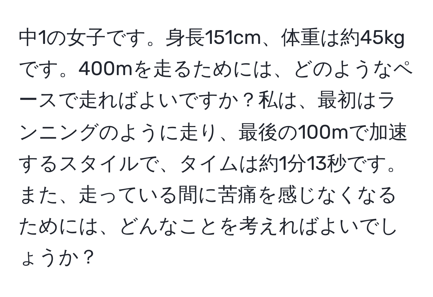 中1の女子です。身長151cm、体重は約45kgです。400mを走るためには、どのようなペースで走ればよいですか？私は、最初はランニングのように走り、最後の100mで加速するスタイルで、タイムは約1分13秒です。また、走っている間に苦痛を感じなくなるためには、どんなことを考えればよいでしょうか？