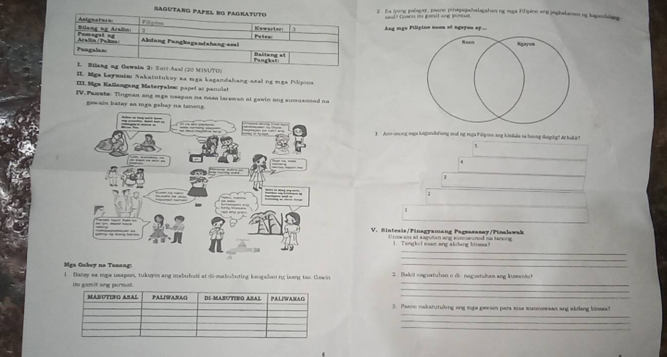 Sagutang PA 
2. Ia iyong palagar, paano pinapapahalagahan ng rga Pilipino ang pagkakason ng kagandahing. 
szal? Geann tto gamit ang peruat 
Ang mgs Pilipine noon at ngayan ay... 
Naen Ngaymm 
(20 MINUTO) 
II. Mga Layunie: Nakatutukey sa mga kagandahang-azal ng mga Pilipino 
III. Mga Kallangang Materyales: papel at panulat 
IV. Panato: Tingnan ang mga usapan na naxa larawan at gawin ang sumusuned na 
gawain batay sa mga gabay na tanong. 
1. Aro-anong mga kagandaiang anl ng mga Pilipana ang kisilala sa buong daiglig? At bakic! 
s 
4 
J 
2 
1 
V. Sinteais/Pinagyamang Pagzazanay/Pinalawak 
Unewain at sagutan ang sumusunod na tanong 
I Tangkol saan ang akdang binssa? 
_ 
_ 
Mga Gabsy na Tanong: 
_ 
_ 
1. Batay sa mga usapan, tukuyin ang mabubuti at di-mabubuting kaugalian ng isang tao. Gawin 2. Bakit negustuhan o di- nagustuhan ang kusento? 
_ 
ito gamit ang permat. 
_ 
_ 
3. Paano nakatutuling ang mga gawain para mss maunswsan ang akdang binaza? 
_ 
_