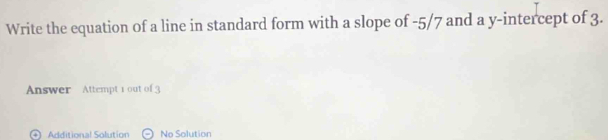 Write the equation of a line in standard form with a slope of -5/7 and a y-intercept of 3. 
Answer Attempt 1 out of 3 
Additional Solution No Solution