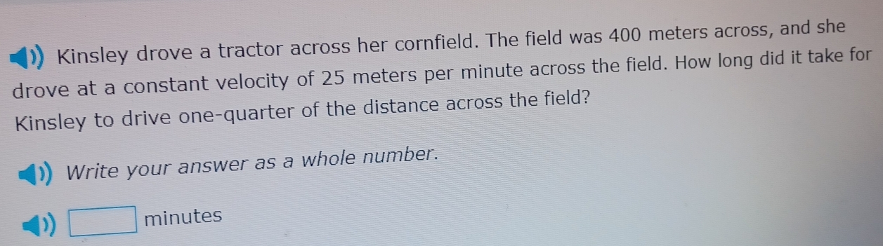 Kinsley drove a tractor across her cornfield. The field was 400 meters across, and she 
drove at a constant velocity of 25 meters per minute across the field. How long did it take for 
Kinsley to drive one-quarter of the distance across the field? 
Write your answer as a whole number.
□ minutes