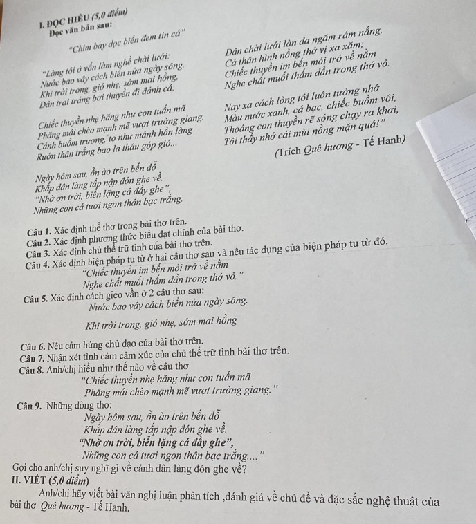 ĐQC HIÊU (5,0 điểm)
Đọc văn bản sau:
''Chim bay dọc biển đem tin cá''
Cả thân hình nồng thở vị xa xăm;
Nước bao vây cách biển nửa ngày sông. Dân chài lưới làn da ngăm rám nắng,
''Làng tôi ở vốn làm nghề chài lưới:
Khi trời trong, gió nhẹ, sớm mai hồng, Chiếc thuyền im bến mỏi trở về nằm
Dân trai tráng bơi thuyển đi đánh cá: Nghe chất muối thấm dần trong thớ vỏ.
Màu nước xanh, cá bạc, chiếc buồm vôi,
Phăng mái chèo mạnh mẽ vượt trường giang. Nay xa cách lòng tôi luôn tưởng nhớ
Chiếc thuyền nhẹ hãng như con tuấn mã
Cánh buồm trương, to như mảnh hồn làng Thoáng con thuyền rẽ sóng chạy ra khơi,
Rướn thân trắng bao la thâu góp gió... Tôi thầy nhớ cái mùi nồng mặn quá!'
Ngày hôm sau, ồn ào trên bến đỗ  (Trích Quê hương - Tế Hanh)
Khắp dân làng tấp nập đón ghe về.
'Nhờ ơn trời, biển lặng cá đầy ghe'',
Những con cá tươi ngon thân bạc trắng.
Câu 1. Xác định thể thơ trong bài thơ trên.
Câu 2. Xác định phương thức biểu đạt chính của bài thơ.
Câu 3. Xác định chủ thể trữ tình của bài thơ trên.
Câu 4. Xác định biện pháp tu từ ở hai câu thơ sau và nêu tác dụng của biện pháp tu từ đó.
''Chiếc thuyền im bến mỏi trở về nằm
Nghe chất muối thấm dần trong thớ vỏ. ''
Câu 5. Xác định cách gieo vần ở 2 câu thơ sau:
Nước bao vây cách biển nửa ngày sông.
Khi trời trong, gió nhẹ, sớm mai hồng
Câu 6. Nêu cảm hứng chủ đạo của bài thơ trên.
Câu 7. Nhận xét tình cảm cảm xúc của chủ thể trữ tình bài thơ trên.
Câu 8. Anh/chị hiều như thế nào về câu thơ
''Chiếc thuyền nhẹ hăng như con tuấn mã
Phăng mái chèo mạnh mẽ vượt trường giang. ''
Câu 9. Những dòng thơ:
Ngày hôm sau, ồn ào trên bến đỗ
Khắp dân làng tấp nập đón ghe về.
“Nhờ ơn trời, biển lặng cá đầy ghe”,
Nững con cá tươi ngon thân bạc trắng....''
Gợi cho anh/chị suy nghĩ gì về cảnh dân làng đón ghe về?
II. VIÉT (5,0 điểm)
Anh/chị hãy viết bài văn nghị luận phân tích ,đánh giá về chủ đề và đặc sắc nghệ thuật của
bài thơ Quê hương - Tế Hanh.