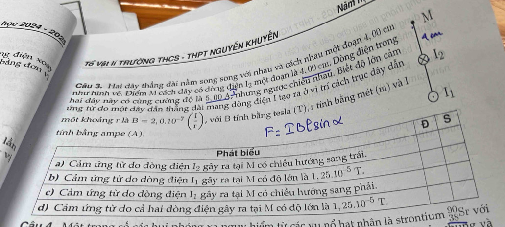 Năm 1
M
học 2024 - 202
ng điện xoạ Tổ Vật lí TRườNG THCS - THPT NGUYễN KHUYÊN
I_2
Câu 3. Hai đây thẳng dài nằm song song với nhau và cách nhau một đoạn 4, 00 cm
bằng đơn vị
như hình vẽ. Điểm M cách dây có dòng điện I_2 một đoạn là 4, 00 cm. Dòng điện trong
hai dây này có cùng cường độ là 5,00 A,nh ng ngược chiếu nhau. Biết độ lớn cảm
ứng từ do một dây dân thắng dài mang dòi điện I tạo ra ở vị trí cách trục dây dẫn
T), r tính bằng mét (m) và l I_1
l
b
Câu A Mâu t
Ty hiểm từ các yụ nổ hạt nhân 
no và