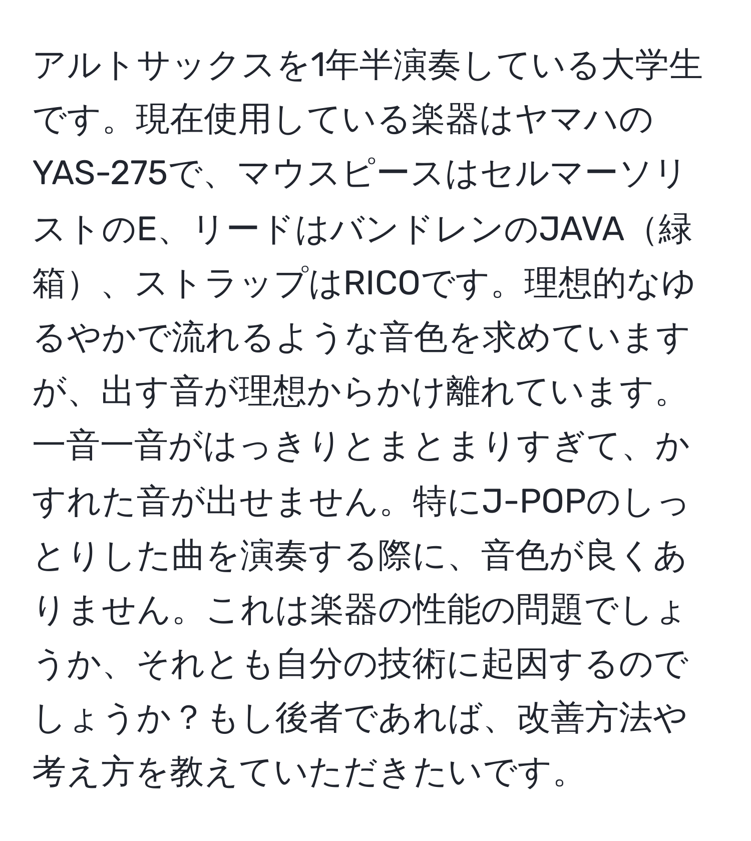 アルトサックスを1年半演奏している大学生です。現在使用している楽器はヤマハのYAS-275で、マウスピースはセルマーソリストのE、リードはバンドレンのJAVA緑箱、ストラップはRICOです。理想的なゆるやかで流れるような音色を求めていますが、出す音が理想からかけ離れています。一音一音がはっきりとまとまりすぎて、かすれた音が出せません。特にJ-POPのしっとりした曲を演奏する際に、音色が良くありません。これは楽器の性能の問題でしょうか、それとも自分の技術に起因するのでしょうか？もし後者であれば、改善方法や考え方を教えていただきたいです。