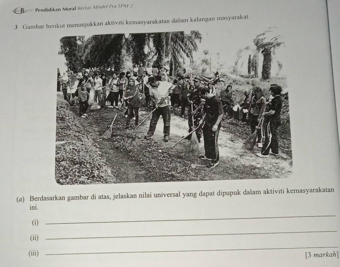 = == Pendidikan Moral Kertas Model Pra-SPM 2 
3 Gamba menunjukkan aktiviti kemasyarakatan dalam kalangan masyarakat. 
(a) Berdasarkan gambar di atas, jelaskan nilai universal yang dapat dipupuk dalam aktiviti kemasyarakatan 
ini. 
_ 
(i) 
_ 
(ii) 
(iii) 
_ 
[3 markah]