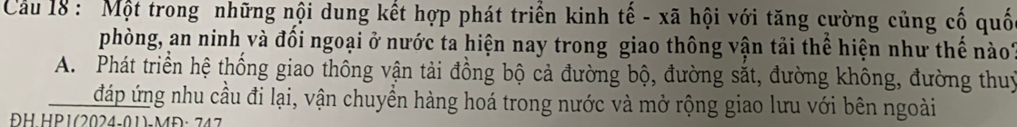 Cầu 18: Một trong những nội dung kết hợp phát triển kinh tế - xã hội với tăng cường củng cố quố
phòng, an ninh và đối ngoại ở nước ta hiện nay trong giao thông vận tải thể hiện như thế nào?
A. Phát triển hệ thống giao thông vận tải đồng bộ cả đường bộ, đường sắt, đường không, đường thuỷ
đáp ứng nhu cầu đi lại, vận chuyển hàng hoá trong nước và mở rộng giao lưu với bên ngoài
H HP1(2024-01)-MĐ:742