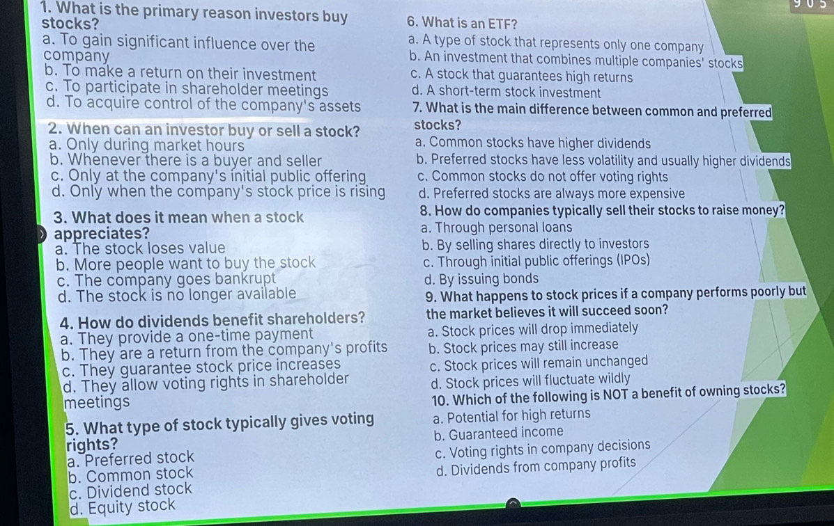 What is the primary reason investors buy 6. What is an ETF?
stocks? a. A type of stock that represents only one company
a. To gain significant influence over the b. An investment that combines multiple companies' stocks
company
b. To make a return on their investment c. A stock that guarantees high returns
c. To participate in shareholder meetings d. A short-term stock investment
d. To acquire control of the company's assets 7. What is the main difference between common and preferred
2. When can an investor buy or sell a stock? stocks?
a. Only during market hours a. Common stocks have higher dividends
b. Whenever there is a buyer and seller b. Preferred stocks have less volatility and usually higher dividends
c. Only at the company's initial public offering c. Common stocks do not offer voting rights
d. Only when the company's stock price is rising d. Preferred stocks are always more expensive
3. What does it mean when a stock 8. How do companies typically sell their stocks to raise money?
appreciates? a. Through personal loans
a. The stock loses value b. By selling shares directly to investors
b. More people want to buy the stock c. Through initial public offerings (IPOs)
c. The company goes bankrupt d. By issuing bonds
d. The stock is no longer available 9. What happens to stock prices if a company performs poorly but
4. How do dividends benefit shareholders? the market believes it will succeed soon?
a. They provide a one-time payment a. Stock prices will drop immediately
b. They are a return from the company's profits b. Stock prices may still increase
c. They guarantee stock price increases c. Stock prices will remain unchanged
d. They allow voting rights in shareholder
d. Stock prices will fluctuate wildly
meetings
10. Which of the following is NOT a benefit of owning stocks?
5. What type of stock typically gives voting a. Potential for high returns
rights? b. Guaranteed income
a. Preferred stock
c. Voting rights in company decisions
b. Common stock
c. Dividend stock d. Dividends from company profits
d. Equity stock