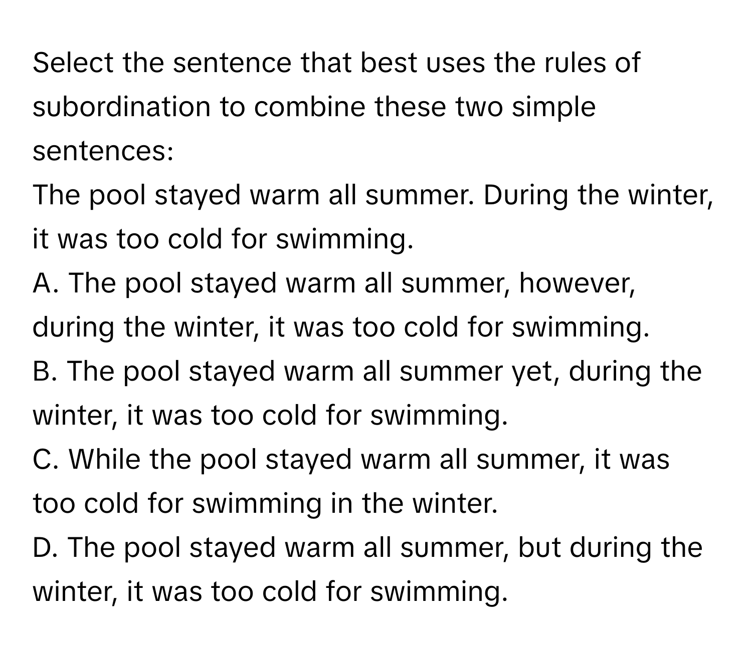 Select the sentence that best uses the rules of subordination to combine these two simple sentences:

The pool stayed warm all summer. During the winter, it was too cold for swimming. 
A. The pool stayed warm all summer, however, during the winter, it was too cold for swimming.
B. The pool stayed warm all summer yet, during the winter, it was too cold for swimming.
C. While the pool stayed warm all summer, it was too cold for swimming in the winter.
D. The pool stayed warm all summer, but during the winter, it was too cold for swimming.