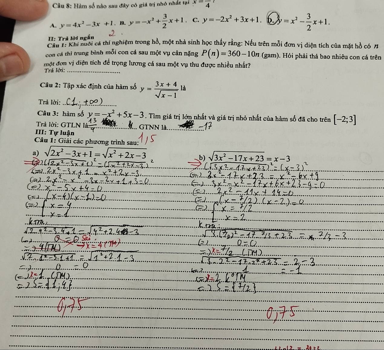 Hàm số nào sau đây có giá trị nhỏ nhất tại x=frac 4
A. y=4x^2-3x+1. B. y=-x^2+ 3/2 x+1. C. y=-2x^2+3x+1. b y=x^2- 3/2 x+1. 
II: Trả lời ngắn
Cầu 1: Khi nuôi cá thí nghiệm trong hồ, một nhà sinh học thấy rằng: Nếu trên mỗi đơn vị diện tích của mặt hồ có 7
con cá thì trung bình mỗi con cá sau một vụ cân nặng P(n)=360-10n (gam). Hỏi phải thả bao nhiêu con cá trên
một đơn vị diện tích để trọng lương cá sau một vụ thu được nhiều nhất?
Trả lời:
Câu 2: Tập xác định của hàm số y= (3x+4)/sqrt(x-1) la
Trả lời:
Câu 3: hàm số y=-x^2+5x-3. Tìm giá trị lớn nhất và giá trị nhỏ nhất của hàm số đã cho trên [-2;3]
Trả lời: GTLN là .. GTNN là
III: Tự luận
Câu 1: Giải các phương trình sau:
a) sqrt(2x^2-3x+1)=sqrt(x^2+2x-3)
b) sqrt(3x^2-17x+23)=x-3