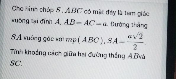 Cho hình chóp S . ABC có mặt đáy là tam giác 
vuông tại đỉnh A, AB=AC=a. Đường thắng 
SA vuông góc với mp(ABC), SA= asqrt(2)/2 . 
Tính khoảng cách giữa hai đường thắng ABvà
SC.