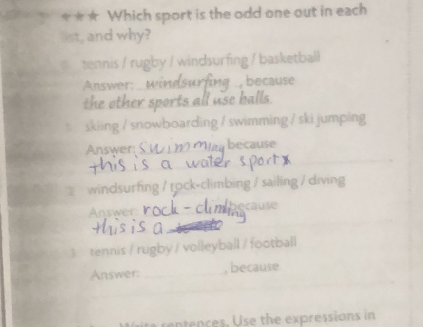 ★ Which sport is the odd one out in each 
list, and why? 
tennis / rugby / windsurfing / basketball 
Answer: _ windsurfing ., because 
the other sports all use halls. 
skiing / snowboarding / swimming / ski jumping 
Answer: __umbecause 
_ 
_ 
_ 
2 windsurfing / rock-climbing / sailing / diving 
Answer _because 
_ 
_ 
_ 
3 tennis / rugby / volleyball / football 
_ 
_ 
Answer: _, because 
_ 
ite rentences. Use the expressions in