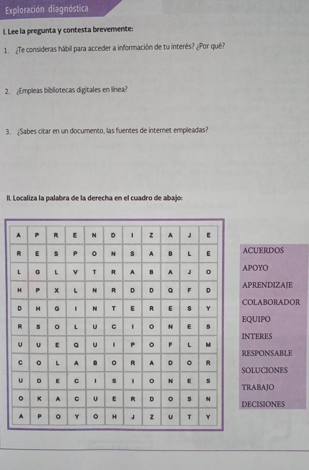 Exploración diagnóstica 
I. Lee la pregunta y contesta brevemente: 
1. ¿Te consideras hábil para acceder a información de tu interés? ¿Por qué? 
2. ¿Empleas bibliotecas digitales en línea? 
3. ¿Sabes citar en un documento, las fuentes de internet empleadas? 
Il. Localiza la palabra de la derecha en el cuadro de abajo: 
ACUERDOS 
APOYO 
PRENDIZAJE 
COLABORADOR 
QUIPO 
NTERES 
ESPONSABLE 
OLUCIONES 
RABAJO 
ECISIONES