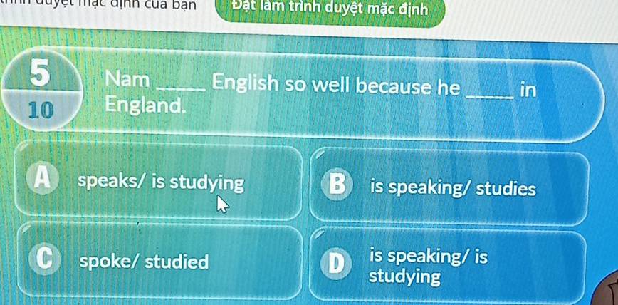 đuyệt mạc định của bạn Đặt làm trình duyệt mặc định
5 Nam _English so well because he _in
10 England.
a speaks/ is studying B is speaking/ studies
spoke/ studied
is speaking/ is
studying