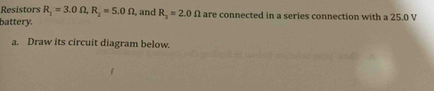 Resistors R_1=3.0Omega , R_2=5.0Omega , and R_3=2.0Omega are connected in a series connection with a 25.0 V
battery. 
a. Draw its circuit diagram below.