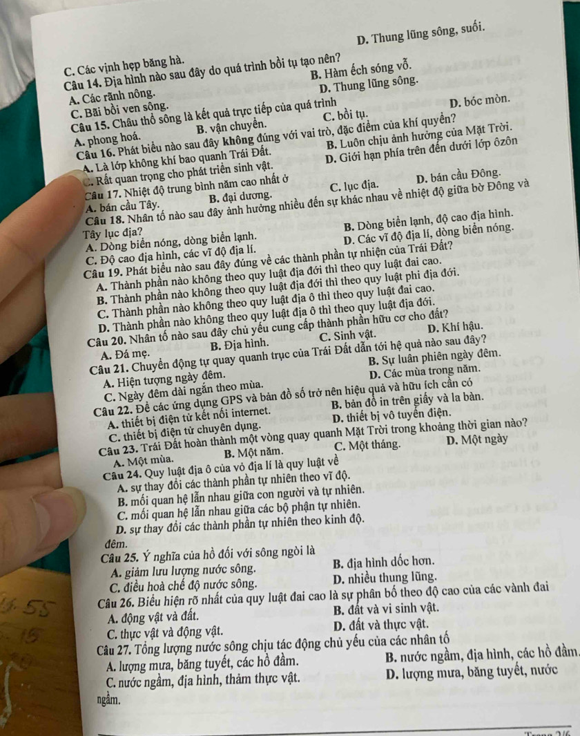 D. Thung lũng sông, suối.
C. Các vịnh hẹp băng hà.
Câu 14. Địa hình nào sau đây do quá trình bồi tụ tạo nên? B. Hàm ếch sóng vỗ.
A. Các rãnh nông.
C. Bãi bồi ven sông. D. Thung lũng sông.
Câu 15. Châu thổ sông là kết quả trực tiếp của quá trình
D. bóc mòn.
A. phong hoá. B. vận chuyển. C. bồi tụ.
Câu 16. Phát biểu nào sau đây không đúng với vai trò, đặc điểm của khí quyền?
A. Là lớp không khí bao quanh Trái Đất. B. Luôn chịu ảnh hưởng của Mặt Trời.
C. Rất quan trọng cho phát triển sinh vật. D. Giới hạn phía trên đến dưới lớp ôzôn
Câu 17. Nhiệt độ trung bình năm cao nhất ở
A. bán cầu Tây. B. đại dương. C. lục địa. D. bán cầu Đông.
Câu 18. Nhân tố nào sau đây ảnh hưởng nhiều đến sự khác nhau về nhiệt độ giữa bờ Đông và
A. Dòng biển nóng, dòng biển lạnh. B. Dòng biển lạnh, độ cao địa hình.
Tây lục địa?
C. Độ cao địa hình, các vĩ độ địa lí. D. Các vĩ độ địa lí, dòng biển nóng.
Câu 19. Phát biểu nào sau đây đúng về các thành phần tự nhiện của Trái Đất?
A. Thành phần nào không theo quy luật địa đới thì theo quy luật đai cao.
B. Thành phần nào không theo quy luật địa đới thì theo quy luật phi địa đới.
C. Thành phần nào không theo quy luật địa ô thì theo quy luật đai cao.
D. Thành phần nào không theo quy luật địa ô thì theo quy luật địa đới.
Câu 20. Nhân tố nào sau đây chủ yếu cung cấp thành phần hữu cơ cho đất?
A. Đá mẹ. B. Địa hình. C. Sinh vật. D. Khí hậu.
Câu 21. Chuyển động tự quay quanh trục của Trái Đất dẫn tới hệ quả nào sau đây?
A. Hiện tượng ngày đêm. B. Sự luân phiên ngày đêm.
C. Ngày đêm dài ngắn theo mùa. D. Các mùa trong năm.
Câu 22. Đề các ứng dụng GPS và bản đồ số trở nên hiệu quả và hữu ích cần có
A. thiết bị điện tử kết nối internet. B. bản đồ in trên giấy và la bàn.
C. thiết bị điện tử chuyên dụng. D. thiết bị vô tuyến điện.
Cầu 23. Trái Đất hoàn thành một vòng quay quanh Mặt Trời trong khoảng thời gian nào?
A. Một mùa. B. Một năm. C. Một tháng. D. Một ngày
Câu 24. Quy luật địa ô của vỏ địa lí là quy luật về
A. sự thay đổi các thành phần tự nhiên theo vĩ độ.
B. mối quan hệ lẫn nhau giữa con người và tự nhiên.
C. mối quan hệ lẫn nhau giữa các bộ phận tự nhiên.
D. sự thay đổi các thành phần tự nhiên theo kinh độ.
đêm.
Câu 25. Ý nghĩa của hồ đối với sông ngòi là
A. giảm lưu lượng nước sông. B. địa hình dốc hơn.
C. điều hoà chế độ nước sông. D. nhiều thung lũng.
Câu 26. Biểu hiện rõ nhất của quy luật đai cao là sự phân bố theo độ cao của các vành đai
A. động vật và đất. B. đất và vi sinh vật.
C. thực vật và động vật. D. đất và thực vật.
Câu 27. Tổng lượng nước sông chịu tác động chủ yếu của các nhân tố
A. lượng mưa, băng tuyết, các hồ đầm. B. nước ngầm, địa hình, các hồ đầm.
C. nước ngầm, địa hình, thảm thực vật.  D. lượng mưa, băng tuyết, nước
ngầm.