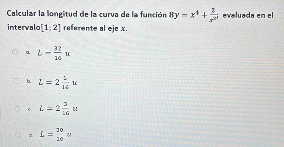 Calcular la longitud de la curva de la función 8y=x^4+ 2/x^2 ;evaluada en el
intervalo [1;2] referente al eje x.
a. L= 32/16 u
b. L=2 1/16 u
c. L=2 3/16 u
d. L= 30/16 u