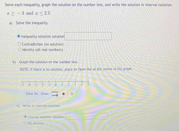 Solve each inequality, graph the solution on the number line, and write the solution in interval notation.
x≥ -3 and x≤ 2.5
a) Solve the inequality 
Inequality notation solution □ 
Contradiction (no solution) 
Identity (all real numbers) 
b) Graph the solution on the number line. 
NOTE: If there is no solution, place an Open Dot at the center of the graph. 
Clear All Draw: 
c) Write in interval notation 
Interval notation solution: □ -□
No solution