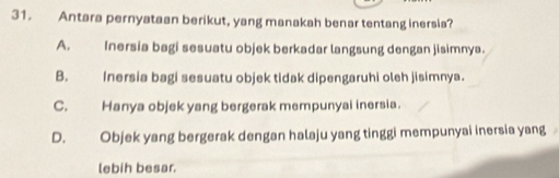 Antara pernyataan berikut, yang manakah benar tentang inersia?
A. Inersia bagi sesuatu objek berkadar langsung dengan jisimnya.
B. Inersia bagi sesuatu objek tidak dipengaruhi oleh jisimnya.
C. Hanya objek yang bergerak mempunyai inersia.
D. Objek yang bergerak dengan halaju yang tinggi mempunyai inersia yang
lebih besar.