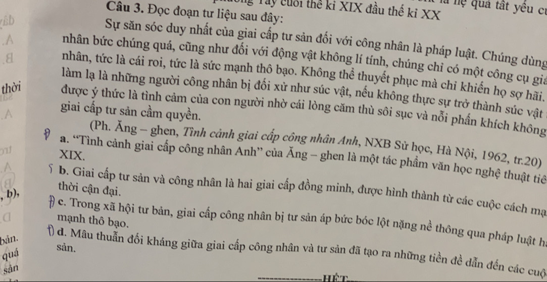 lu hệ quả tất yêu cí
Tg Tây cuối thể ki XIX đầu thế kỉ XX
Câu 3. Đọc đoạn tư liệu sau đây:
(Bb
Sự săn sóc duy nhất của giai cấp tư sản đối với công nhân là pháp luật. Chúng dùng
.A nhân bức chúng quá, cũng như đối với động vật không lí tính, chúng chi có một công cụ gia
. 8 nhân, tức là cái roi, tức là sức mạnh thô bạo. Không thể thuyết phục mà chỉ khiến họ sợ hãi.
làm lạ là những người công nhân bị đổi xử như súc vật, nếu không thực sự trở thành súc vật
thời được ý thức là tình cảm của con người nhờ cái lòng căm thù sôi sục và nỗi phần khích không
giai cấp tư sản cầm quyền.
a
(Ph. Ăng - ghen, Tình cảnh giai cấp công nhân Anh, NXB Sử học, Hà Nội, 1962, tr.20)
911 XIX.
a. “Tình cảnh giai cấp công nhân Anh” của Ăng - ghen là một tác phầm văn học nghệ thuật tiế
^ b. Giai cấp tư sản và công nhân là hai giai cấp đồng minh, được hình thành từ các cuộc cách mạ
b) .
thời cận đại.
mạnh thô bạo.
c. Trong xã hội tư bản, giai cấp công nhân bị tư sản áp bức bóc lột nặng nề thông qua pháp luật họ
bản.
sản.
() d. Mâu thuẫn đối kháng giữa giai cấp công nhân và tư sản đã tạo ra những tiền đề dẫn đến các cuộ
quá
sān