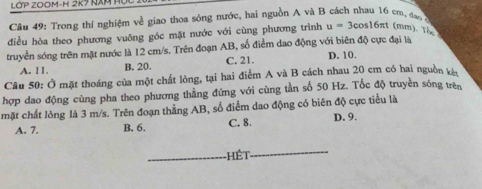 LớP ZO0M-H 2K7 năm Hợc
Câu 49: Trong thí nghiệm về giao thoa sóng nước, hai nguồn A và B cách nhau 16 cm, đao c
điều hòa theo phương vuông góc mặt nước với cùng phương trình u=3cos 16π t (mm). Tốc
truyền sóng trên mặt nước là 12 cm/s. Trên đoạn AB, số điểm dao động với biên độ cực đại là
A. 11. B. 20. C. 21.
D. 10.
Câu 50: Ở mặt thoáng của một chất lòng, tại hai điểm A và B cách nhau 20 cm có hai nguồn kết
hợp dao động cùng pha theo phương thằng đứng với cùng tần số 50 Hz. Tốc độ truyền sóng trên
mặt chất lỏng là 3 m/s. Trên đoạn thẳng AB, số điểm dao động có biên độ cực tiểu là
A. 7. B. 6. C. 8. D. 9.
_hét
_