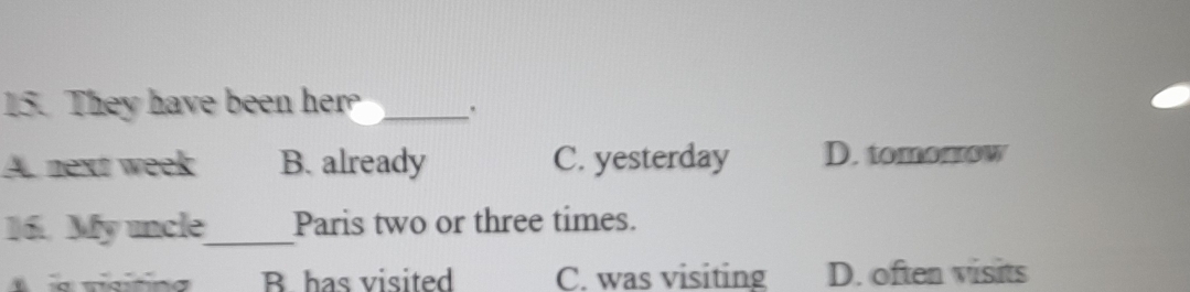 They have been her _.
A. next week B. already C. yesterday D. tomomow
16. My uncle_ Paris two or three times.
B has visited C. was visiting D. often visits