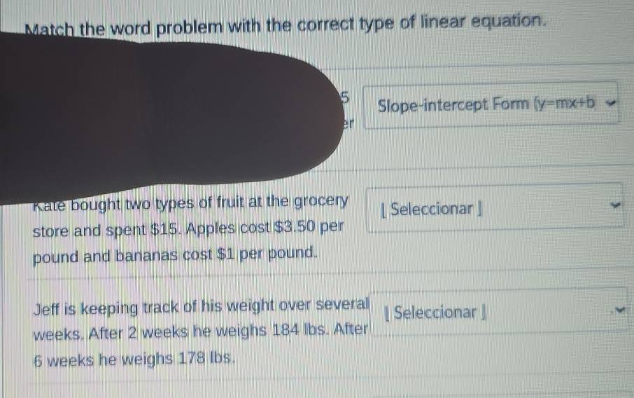 Match the word problem with the correct type of linear equation. 
5 Slope-intercept Form (y=mx+b
er 
Kate bought two types of fruit at the grocery [ Seleccionar ] 
store and spent $15. Apples cost $3.50 per
pound and bananas cost $1 per pound. 
Jeff is keeping track of his weight over several [ Seleccionar ]
weeks. After 2 weeks he weighs 184 Ibs. After
6 weeks he weighs 178 Ibs.