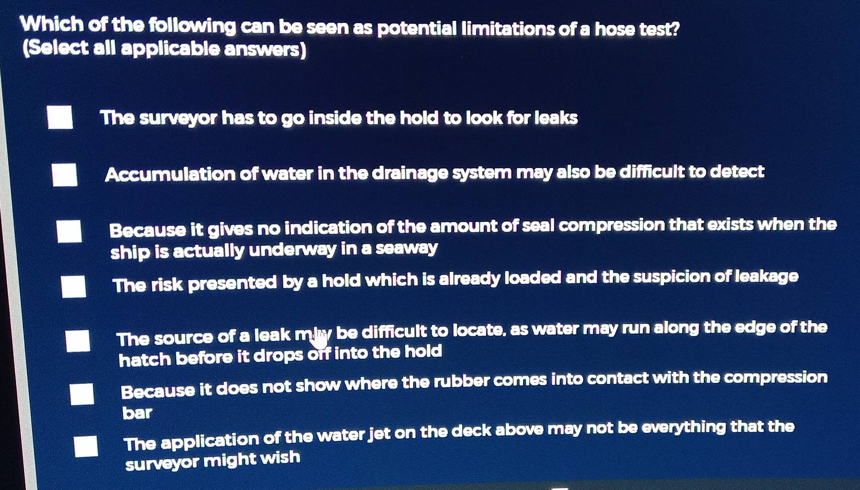 Which of the following can be seen as potential limitations of a hose test?
(Select all applicable answers)
The surveyor has to go inside the hold to look for leaks
Accumulation of water in the drainage system may also be difficult to detect
Because it gives no indication of the amount of seal compression that exists when the
ship is actually underway in a seaway
The risk presented by a hold which is already loaded and the suspicion of leakage
The source of a leak mby be difficult to locate, as water may run along the edge of the
hatch before it drops off into the hold
Because it does not show where the rubber comes into contact with the compression
bar
The application of the water jet on the deck above may not be everything that the
surveyor might wish