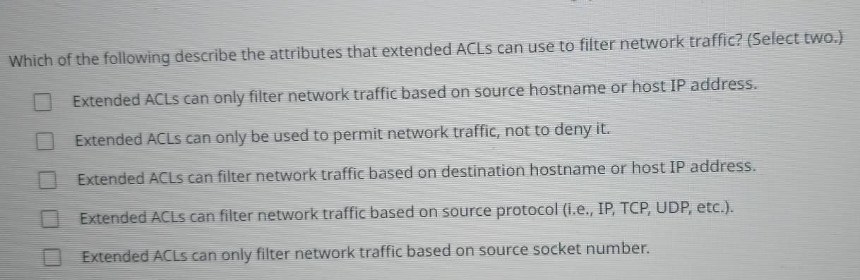 Which of the following describe the attributes that extended ACLs can use to filter network traffic? (Select two.)
Extended ACLs can only filter network traffic based on source hostname or host IP address.
Extended ACLs can only be used to permit network traffic, not to deny it.
Extended ACLs can filter network traffic based on destination hostname or host IP address.
Extended ACLs can filter network traffic based on source protocol (i.e., IP, TCP, UDP, etc.).
Extended ACLs can only filter network traffic based on source socket number.