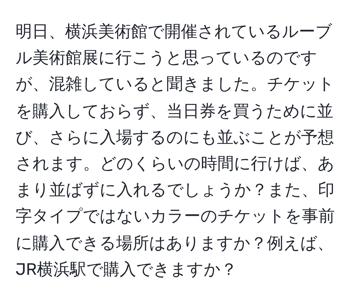 明日、横浜美術館で開催されているルーブル美術館展に行こうと思っているのですが、混雑していると聞きました。チケットを購入しておらず、当日券を買うために並び、さらに入場するのにも並ぶことが予想されます。どのくらいの時間に行けば、あまり並ばずに入れるでしょうか？また、印字タイプではないカラーのチケットを事前に購入できる場所はありますか？例えば、JR横浜駅で購入できますか？