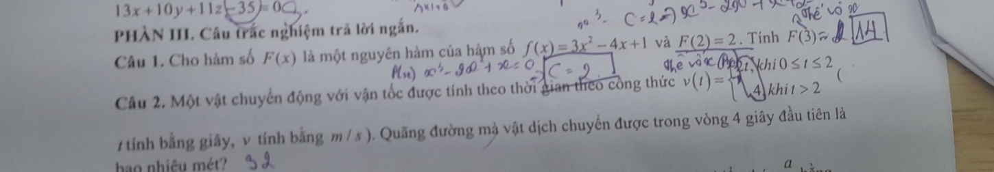 13x+10y+11z-35=0
PHÀN III. Câu trác nghiệm trả lời ngắn. 
Câu 1. Cho hàm số F(x) là một nguyên hàm của hàm số f(x)=3x^2-4x+1 và _ F(2)=2. Tính F(3)
2t khi0≤ t≤ 2
Câu 2. Một vật chuyển động với vận tốc được tính theo thời gian theo công thức v(t)= A khi t>2 ( 
7 tính bằng giây, v tính bằng m /s ). Quãng đường mà vật dịch chuyển được trong vòng 4 giây đầu tiên là 
bao nhiêu mét? a