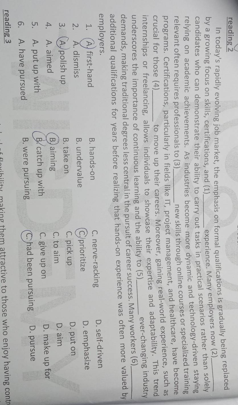 reading 2
In today's rapidly evolving job market, the emphasis on formal qualifications is gradually being replaced
by a growing focus on skills, certifications, and (1)_
experience. Many employers now (2)
candidates who can demonstrate their ability to carry out tasks in practical scenarios rather than solely
relying on academic achievements. As industries become more dynamic and technology-driven staying
relevant often requires professionals to (3)
new skills through online courses or specialized training
programs. Certifications, particularly in fields like IT, project management, and healthcare, have become
crucial for those (4)
to move up their careers. Moreover, gaining real-world experience, such as
internships or freelancing, allows individuals to showcase their expertise and adaptability. This trend
underscores the importance of continuous learning and the ability to (5)_ ever-changing industry
demands, making traditional degrees less central in the pursuit of career success. Many workers (6)_
additional qualifications for years before realizing that hands-on experience was often more valued by
employers.
1..(À) first-hand B. hands-on C. nerve-racking D. self-driven
2. A. dismiss B. undervalue C./prioritize D. emphasize
3. A. polish up B. take on C. pick up D. put on
4. A. aimed
Baiming C. to aim D. aim
C. give up on
5. A. put up with B. catch up with D. make up for
6. A. have pursued B. were pursuing C. had been pursuing D. pursue
reading 3
ribility, making them attractive to those who enjoy having contr