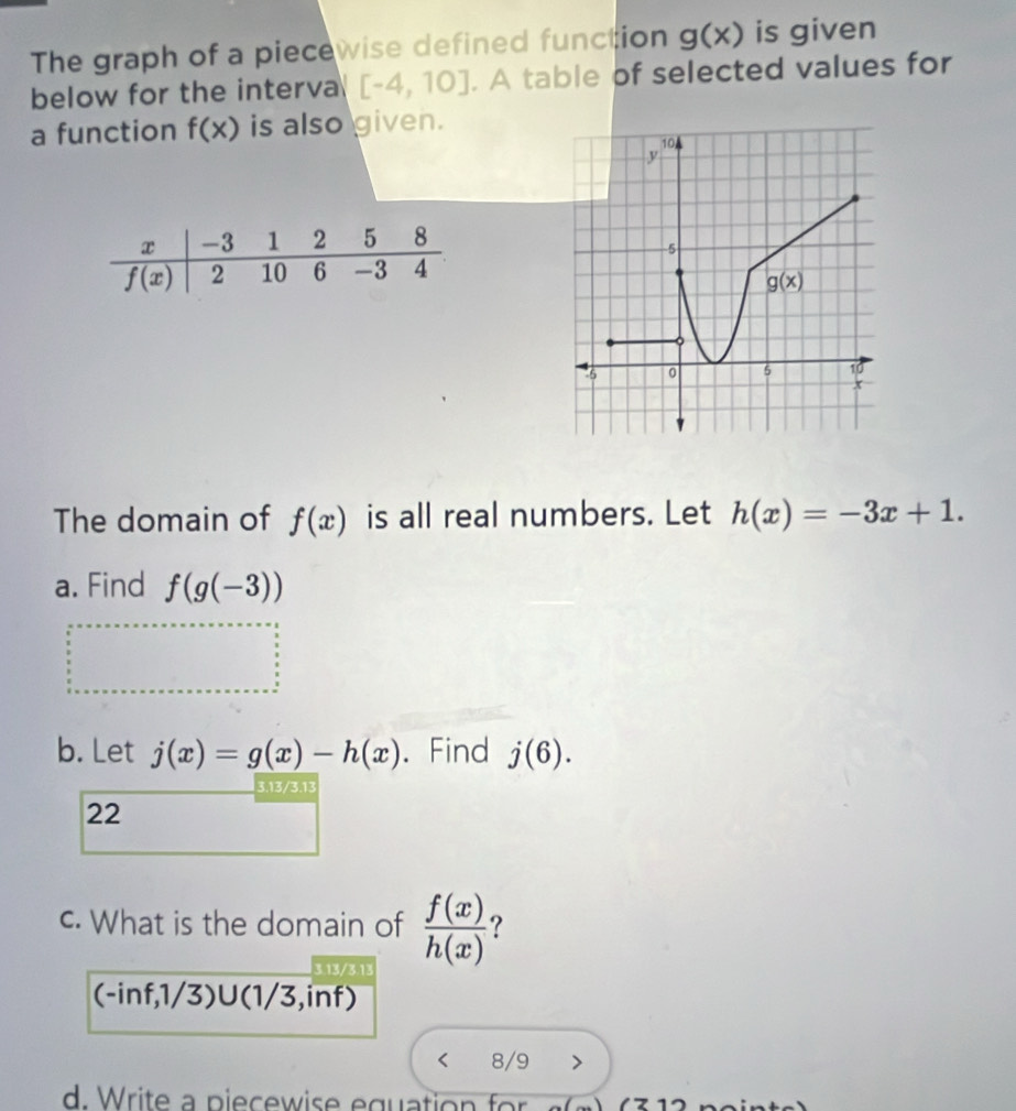 The graph of a piecewise defined function g(x) is given
below for the interva [-4,10]. A table of selected values for
a function f(x) is also given.
The domain of f(x) is all real numbers. Let h(x)=-3x+1.
a. Find f(g(-3))
b. Let j(x)=g(x)-h(x). Find j(6).
3.13/3.13
22
c. What is the domain of  f(x)/h(x)  ?
3.13/3.13
(-inf,1/3)U(1 3 ,inf)
8/9
d.   rite     p iec w        gu  t